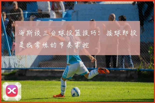 海斯谈三分球投篮技巧：接球即投是我常练的节奏掌控