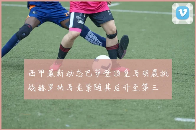 西甲最新动态巴萨登顶皇马明晨挑战赫罗纳马竞紧随其后升至第三