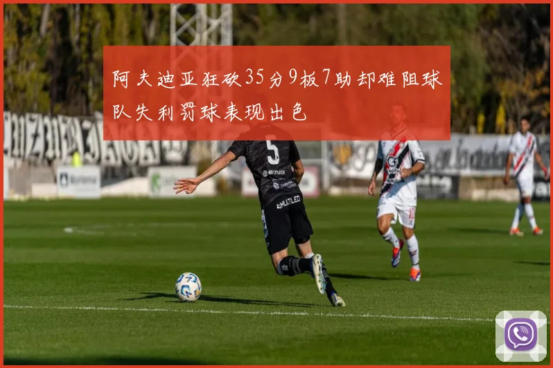 阿夫迪亚狂砍35分9板7助却难阻球队失利罚球表现出色