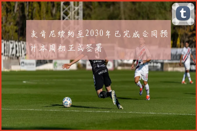 麦肯尼续约至2030年已完成合同预计本周初正式签署