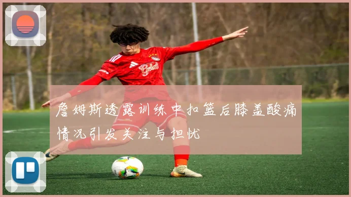 詹姆斯透露训练中扣篮后膝盖酸痛情况引发关注与担忧