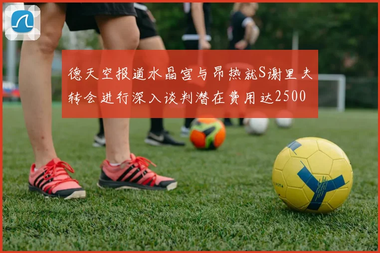 德天空报道水晶宫与昂热就S谢里夫转会进行深入谈判潜在费用达2500万欧元