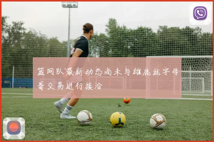 篮网队最新动态尚未与雄鹿就字母哥交易进行接洽