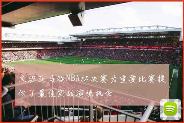 文班亚马称NBA杯决赛为重要比赛提供了最佳实战演练机会