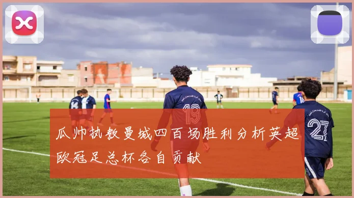 瓜帅执教曼城四百场胜利分析英超欧冠足总杯各自贡献
