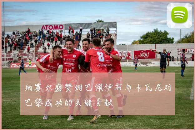 纳赛尔盛赞姆巴佩伊布与卡瓦尼对巴黎成功的关键贡献