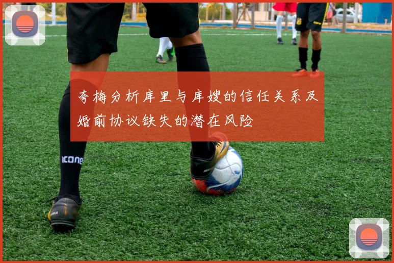 夸梅分析库里与库嫂的信任关系及婚前协议缺失的潜在风险