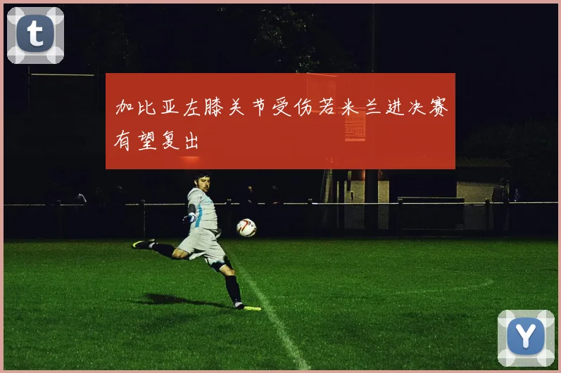 加比亚左膝关节受伤若米兰进决赛有望复出