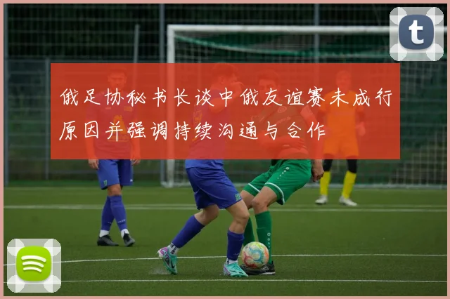 俄足协秘书长谈中俄友谊赛未成行原因并强调持续沟通与合作