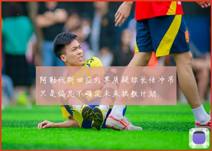 阿勒代斯回应外界质疑称长传冲吊只是偏见不确定未来执教计划