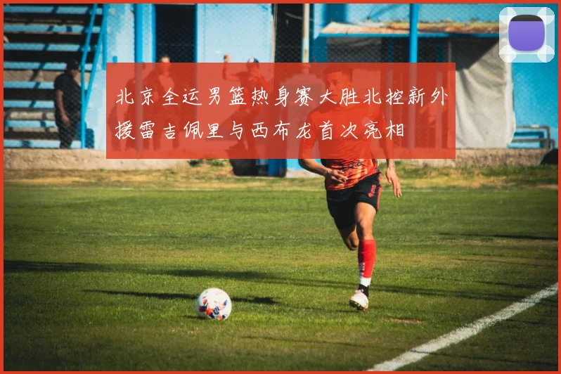 北京全运男篮热身赛大胜北控新外援雷吉佩里与西布龙首次亮相