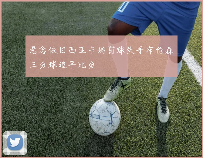 悬念依旧西亚卡姆罚球失手布伦森三分球追平比分