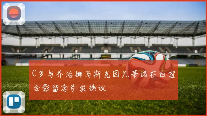 C罗与乔治娜马斯克因凡蒂诺在白宫合影留念引发热议