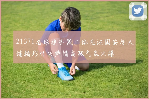 21371名球迷齐聚工体见证国安与大埔精彩对决热情高涨气氛火爆