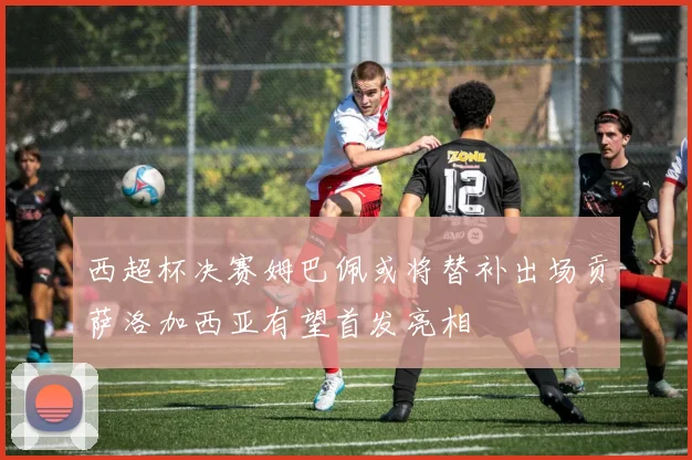 西超杯决赛姆巴佩或将替补出场贡萨洛加西亚有望首发亮相