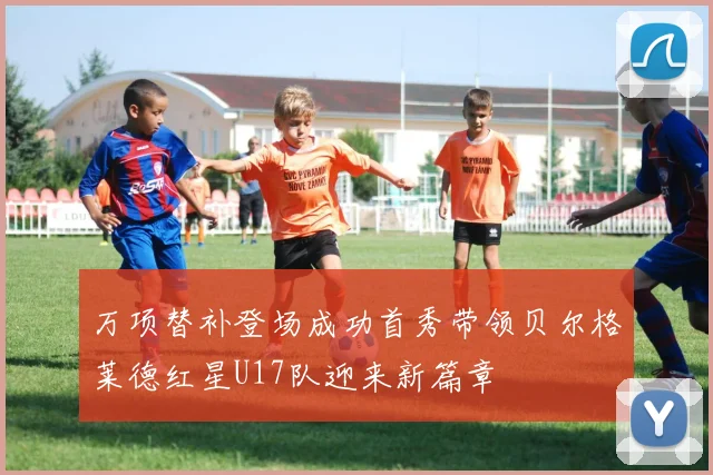 万项替补登场成功首秀带领贝尔格莱德红星U17队迎来新篇章