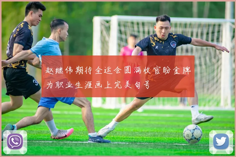 赵继伟期待全运会圆满收官盼金牌为职业生涯画上完美句号