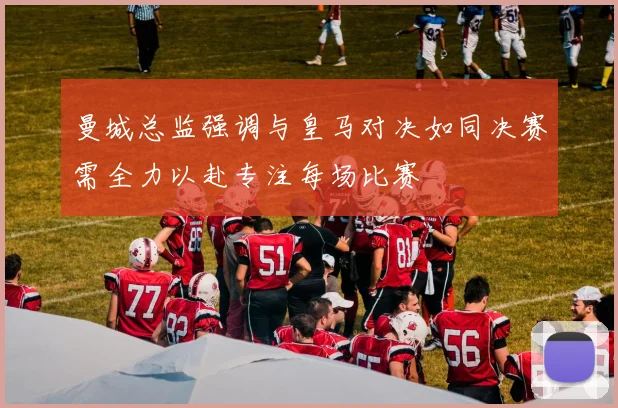 曼城总监强调与皇马对决如同决赛需全力以赴专注每场比赛