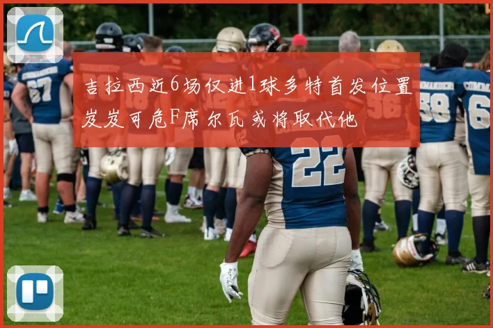 吉拉西近6场仅进1球多特首发位置岌岌可危F席尔瓦或将取代他