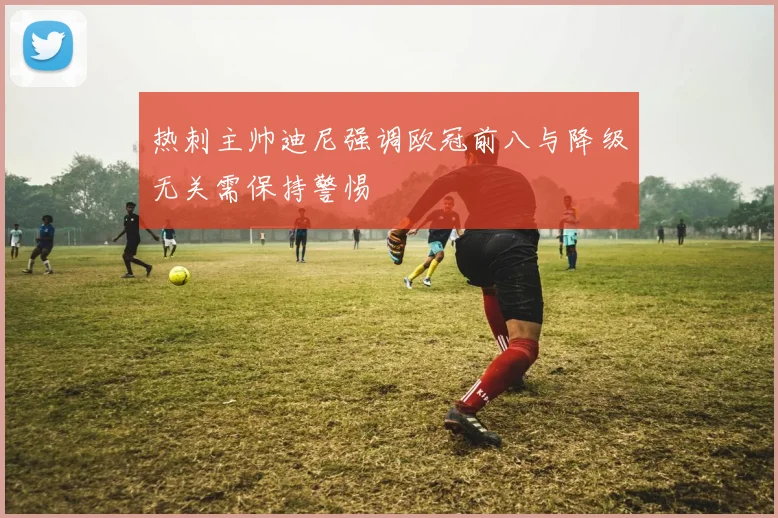 热刺主帅迪尼强调欧冠前八与降级无关需保持警惕