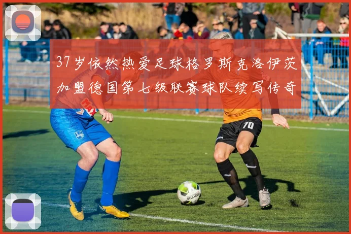 37岁依然热爱足球格罗斯克洛伊茨加盟德国第七级联赛球队续写传奇