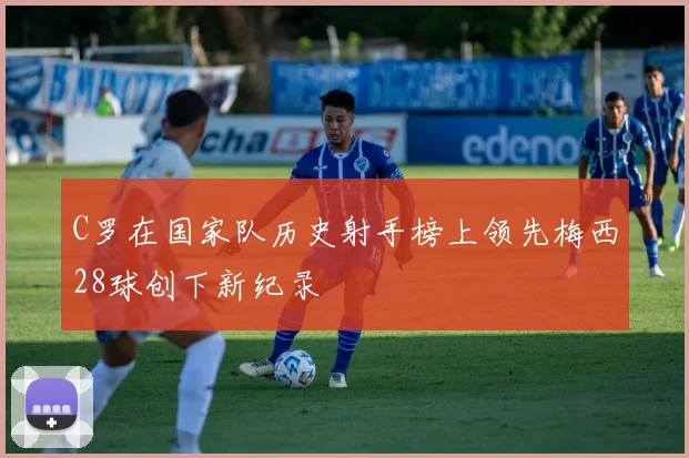 C罗在国家队历史射手榜上领先梅西28球创下新纪录