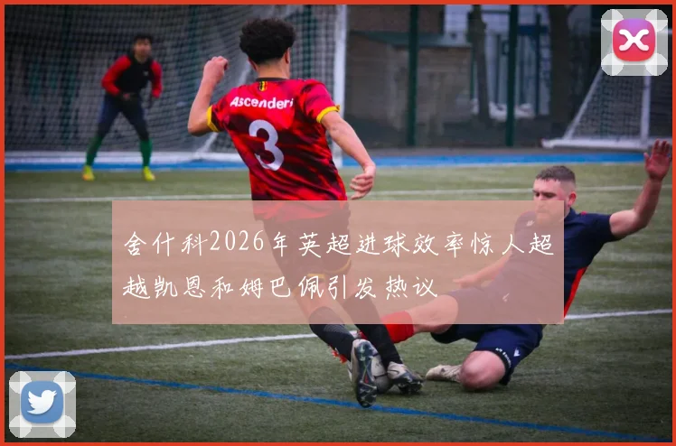 舍什科2026年英超进球效率惊人超越凯恩和姆巴佩引发热议