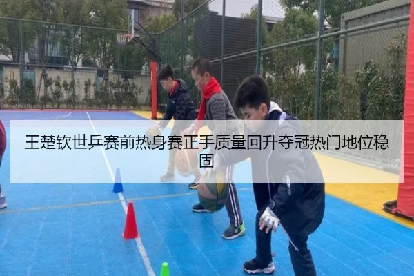 王楚钦世乒赛前热身赛正手质量回升夺冠热门地位稳固